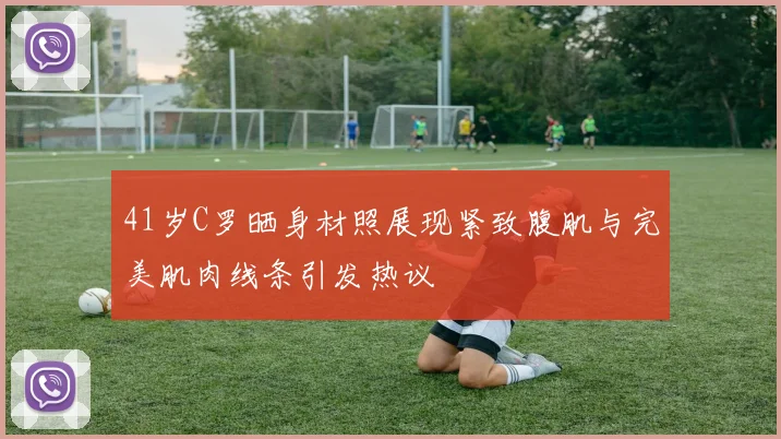41岁C罗晒身材照展现紧致腹肌与完美肌肉线条引发热议