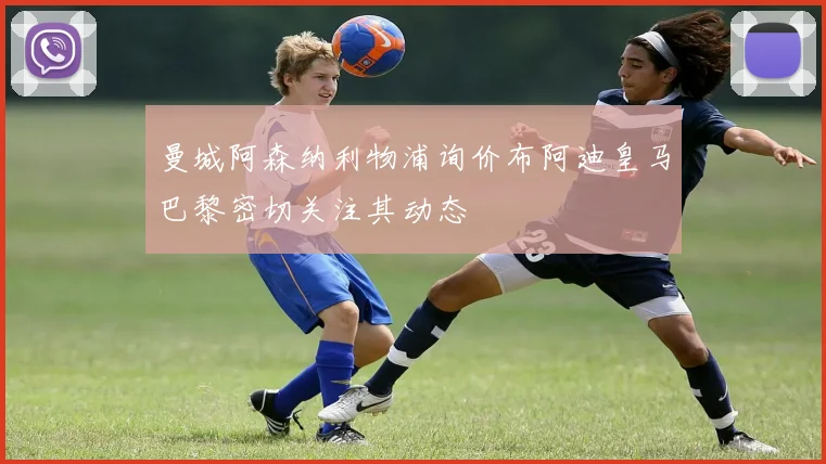 曼城阿森纳利物浦询价布阿迪皇马巴黎密切关注其动态