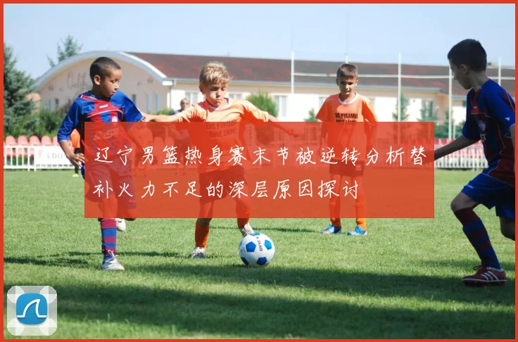 辽宁男篮热身赛末节被逆转分析替补火力不足的深层原因探讨