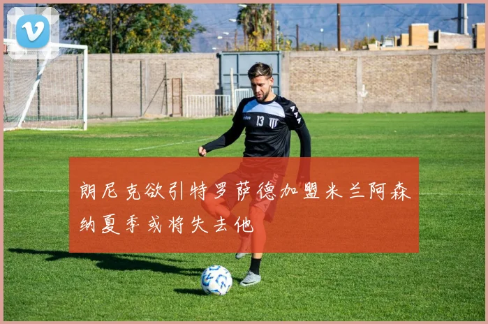 朗尼克欲引特罗萨德加盟米兰阿森纳夏季或将失去他