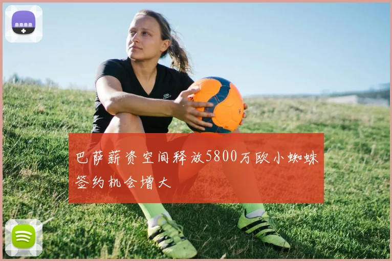 巴萨薪资空间释放5800万欧小蜘蛛签约机会增大
