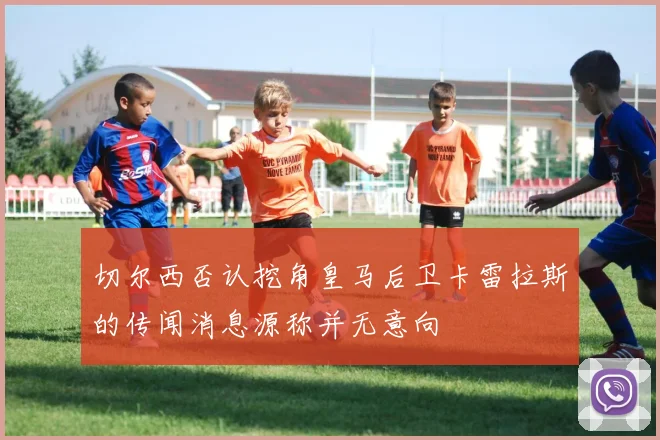 切尔西否认挖角皇马后卫卡雷拉斯的传闻消息源称并无意向