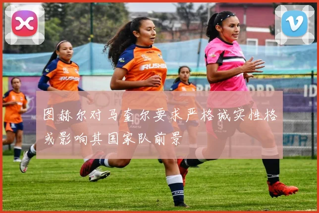 图赫尔对马奎尔要求严格诚实性格或影响其国家队前景