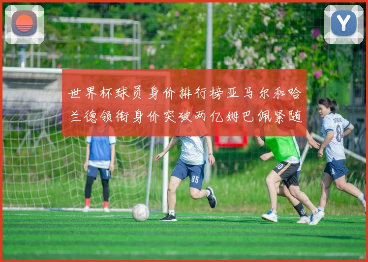世界杯球员身价排行榜亚马尔和哈兰德领衔身价突破两亿姆巴佩紧随其后