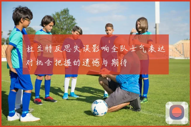 杜兰特反思失误影响全队士气表达对机会把握的遗憾与期待
