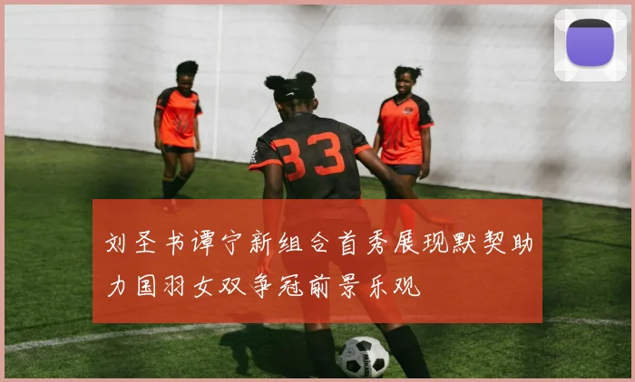 刘圣书谭宁新组合首秀展现默契助力国羽女双争冠前景乐观