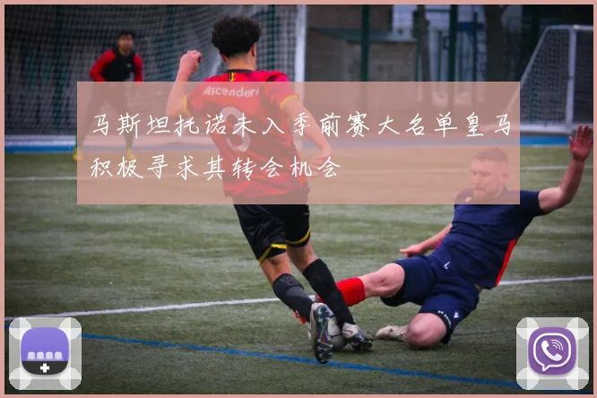 马斯坦托诺未入季前赛大名单皇马积极寻求其转会机会
