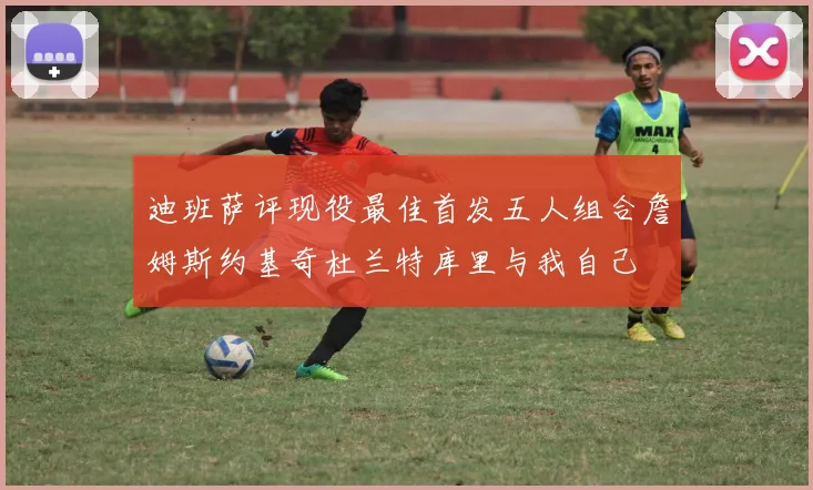迪班萨评现役最佳首发五人组合詹姆斯约基奇杜兰特库里与我自己