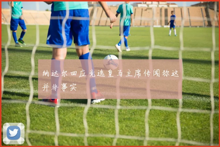 纳达尔回应竞选皇马主席传闻称这并非事实