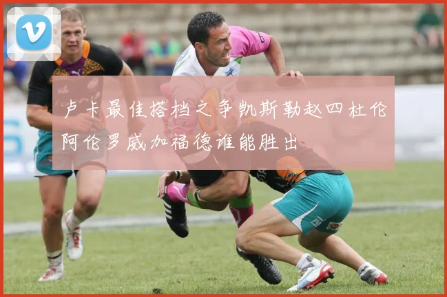 卢卡最佳搭档之争凯斯勒赵四杜伦阿伦罗威加福德谁能胜出