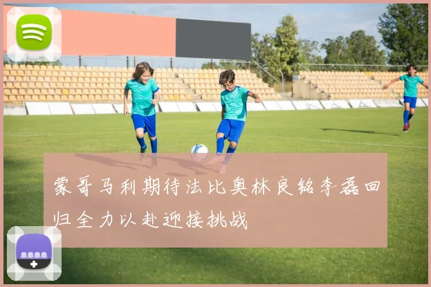 蒙哥马利期待法比奥林良铭李磊回归全力以赴迎接挑战