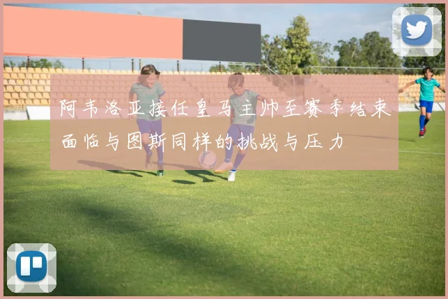 阿韦洛亚接任皇马主帅至赛季结束面临与图斯同样的挑战与压力