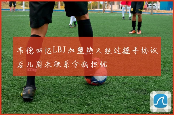 韦德回忆LBJ加盟热火经过握手协议后几周未联系令我担忧