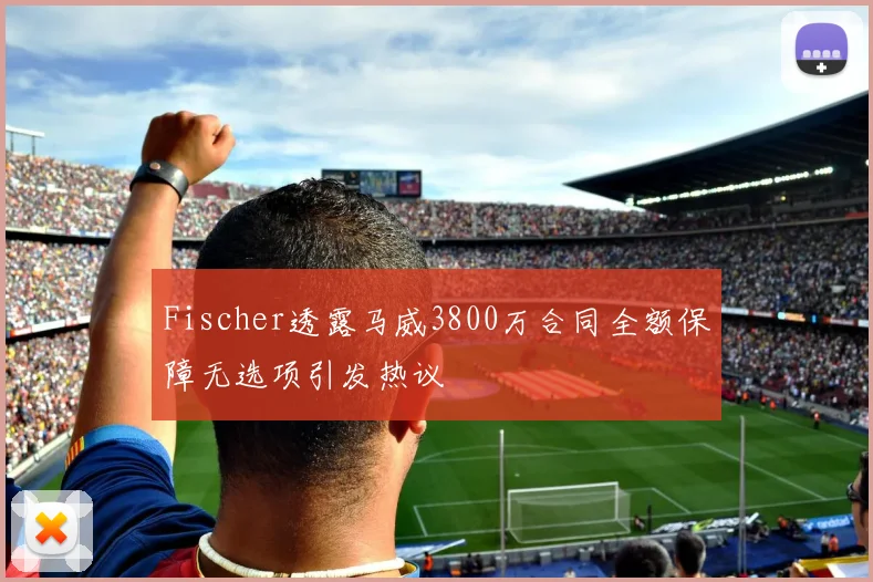 Fischer透露马威3800万合同全额保障无选项引发热议