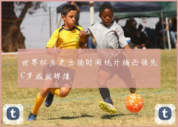 世界杯历史出场时间统计梅西领先C罗成就辉煌