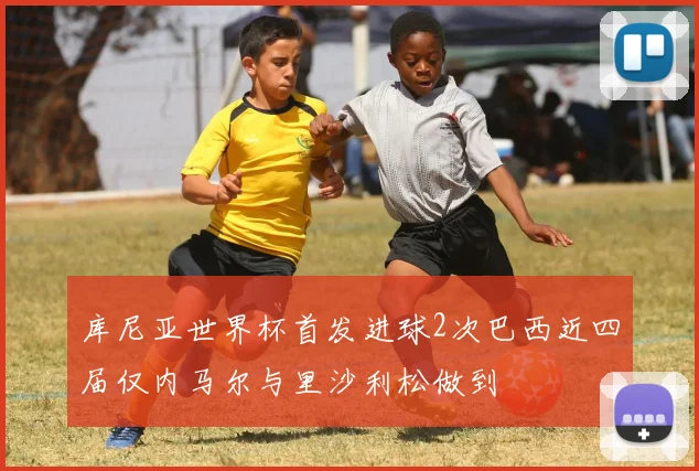 库尼亚世界杯首发进球2次巴西近四届仅内马尔与里沙利松做到