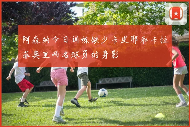 阿森纳今日训练缺少卡皮耶和卡拉菲奥里两名球员的身影