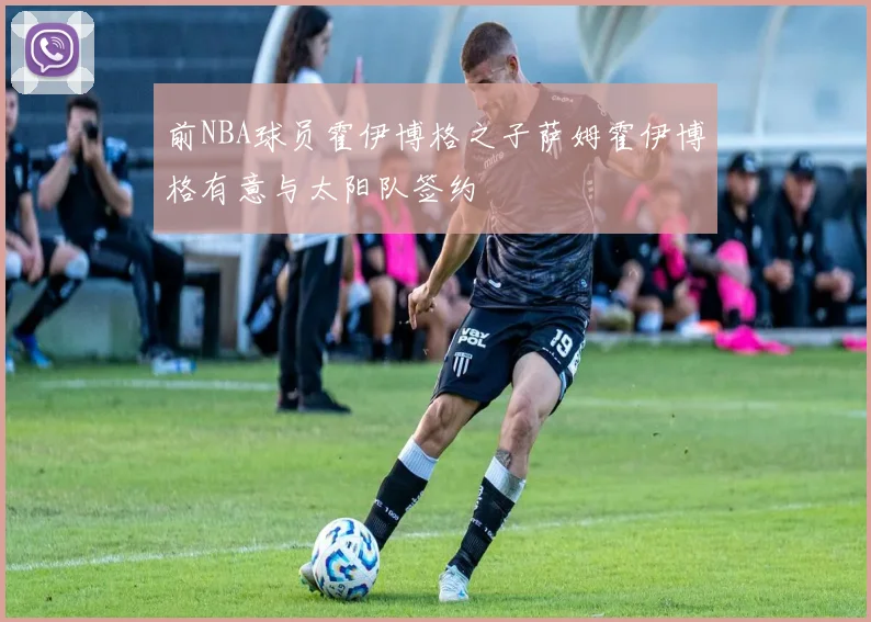 前NBA球员霍伊博格之子萨姆霍伊博格有意与太阳队签约